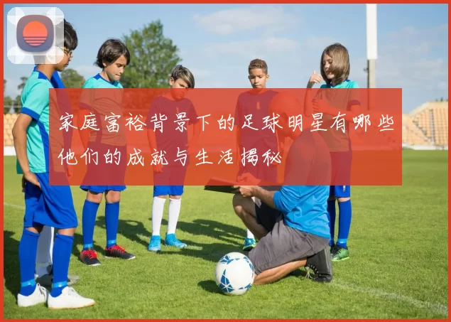 家庭富裕背景下的足球明星有哪些他们的成就与生活揭秘
