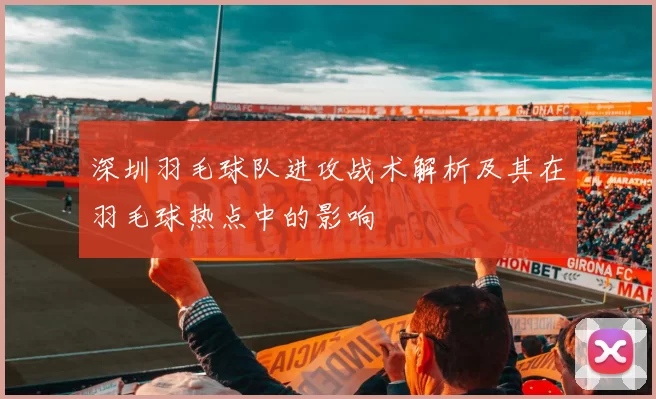 深圳羽毛球队进攻战术解析及其在羽毛球热点中的影响