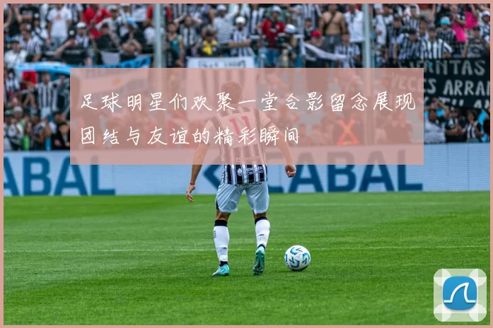 足球明星们欢聚一堂合影留念展现团结与友谊的精彩瞬间