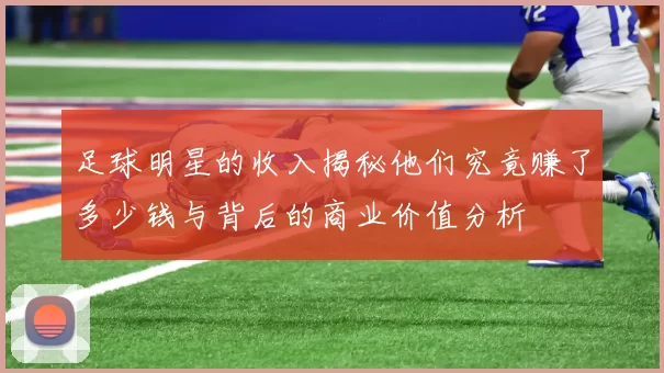 足球明星的收入揭秘他们究竟赚了多少钱与背后的商业价值分析
