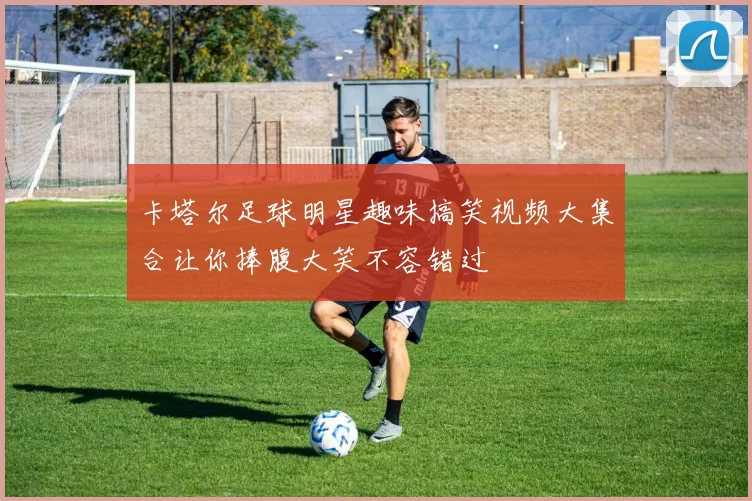 卡塔尔足球明星趣味搞笑视频大集合让你捧腹大笑不容错过