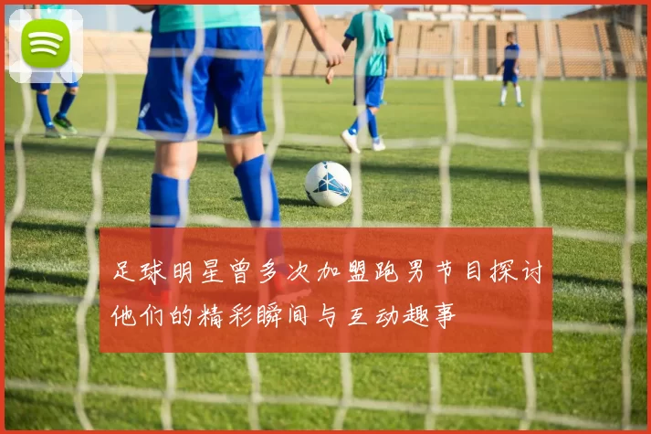 足球明星曾多次加盟跑男节目探讨他们的精彩瞬间与互动趣事