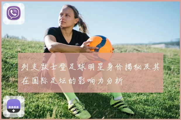 列支敦士登足球明星身价揭秘及其在国际足坛的影响力分析