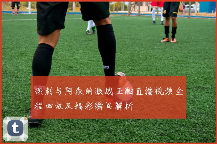 热刺与阿森纳激战正酣直播视频全程回放及精彩瞬间解析