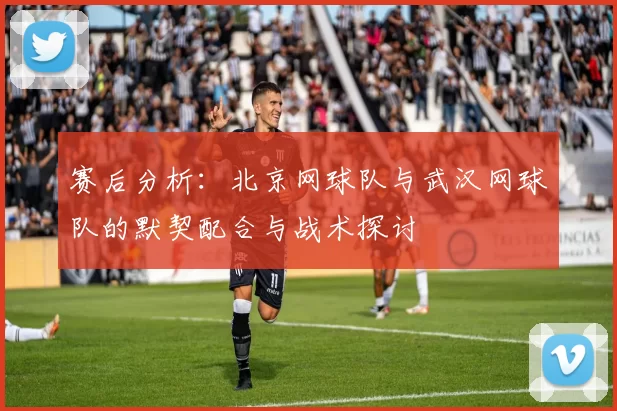 赛后分析：北京网球队与武汉网球队的默契配合与战术探讨