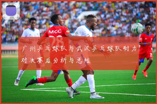 广州乒乓球队与武汉乒乓球队耐力对决赛后分析与总结