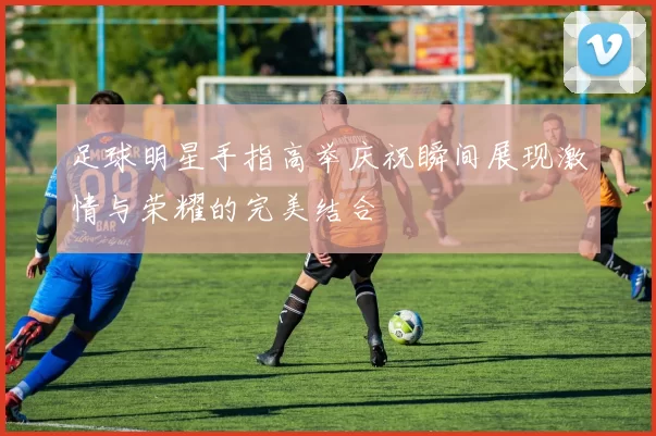 足球明星手指高举庆祝瞬间展现激情与荣耀的完美结合