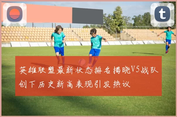英雄联盟最新状态排名揭晓V5战队创下历史新高表现引发热议
