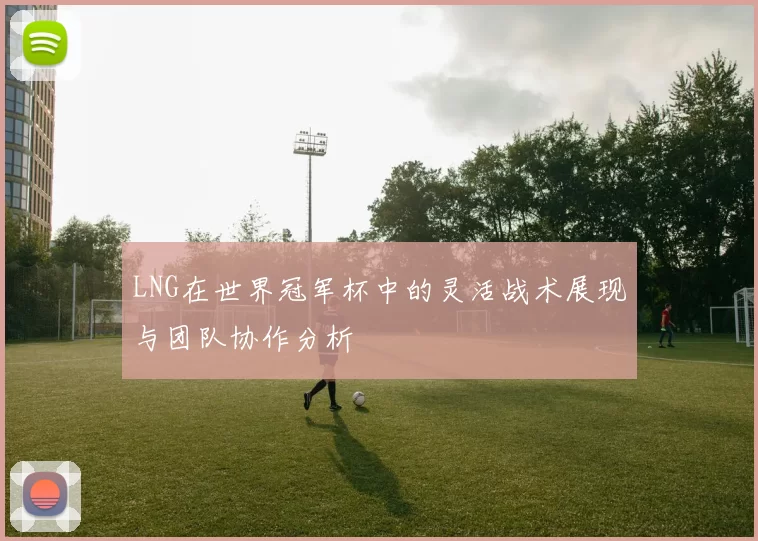 LNG在世界冠军杯中的灵活战术展现与团队协作分析