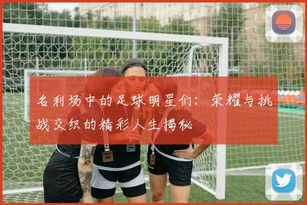 名利场中的足球明星们：荣耀与挑战交织的精彩人生揭秘