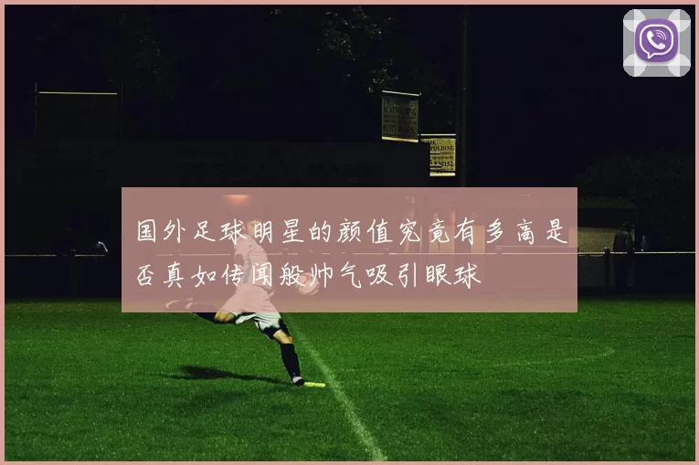 国外足球明星的颜值究竟有多高是否真如传闻般帅气吸引眼球