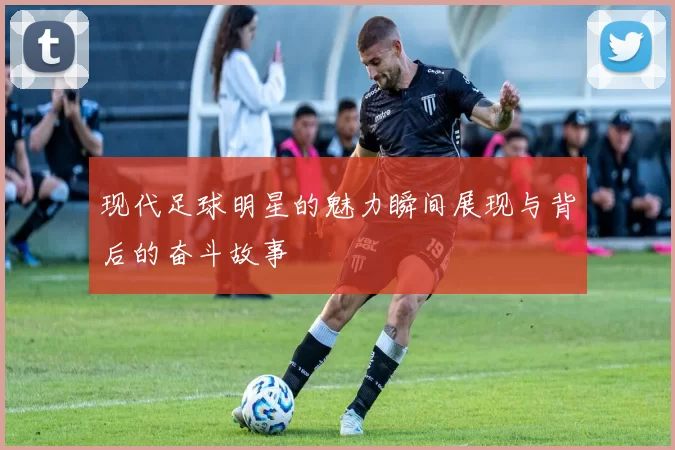 现代足球明星的魅力瞬间展现与背后的奋斗故事