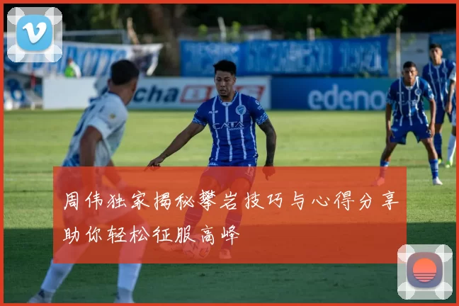 周伟独家揭秘攀岩技巧与心得分享助你轻松征服高峰
