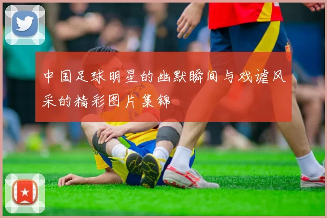 中国足球明星的幽默瞬间与戏谑风采的精彩图片集锦