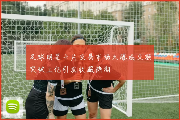 足球明星卡片交易市场火爆成交额突破上亿引发收藏热潮