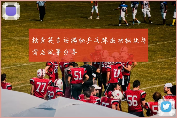 杨秀英专访揭秘乒乓球成功秘诀与背后故事分享