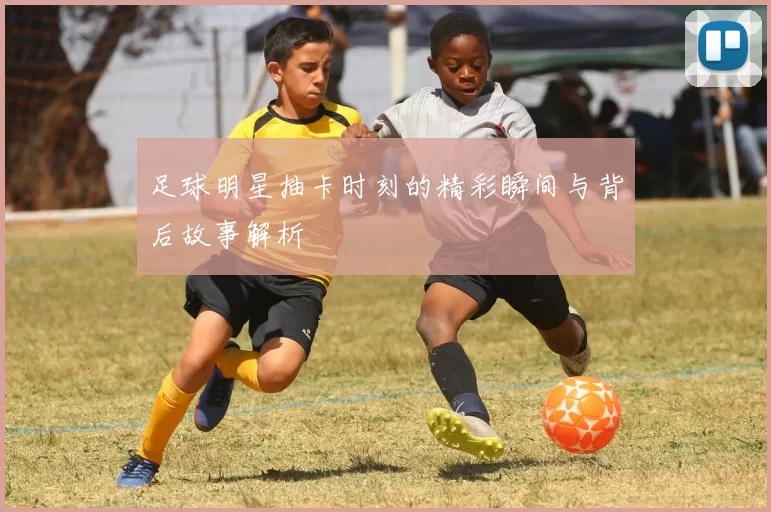 足球明星抽卡时刻的精彩瞬间与背后故事解析