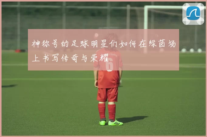 神称号的足球明星们如何在绿茵场上书写传奇与荣耀