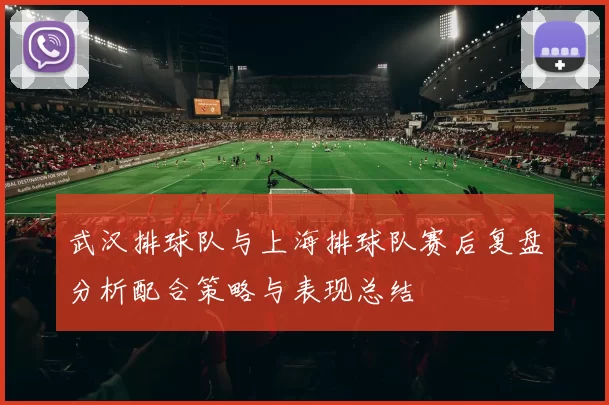 武汉排球队与上海排球队赛后复盘分析配合策略与表现总结