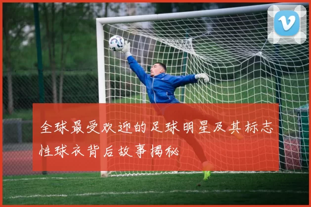 全球最受欢迎的足球明星及其标志性球衣背后故事揭秘