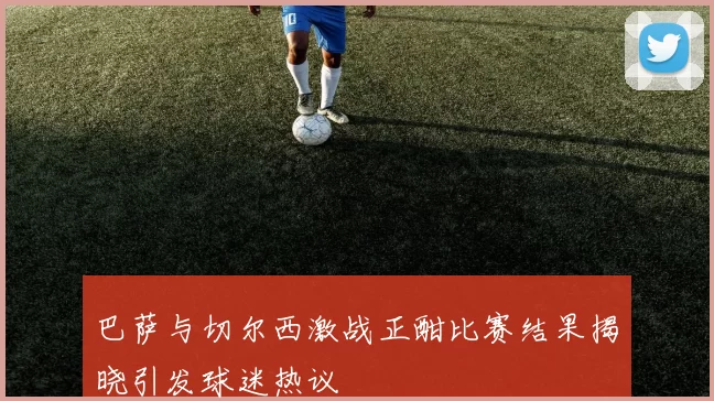 巴萨与切尔西激战正酣比赛结果揭晓引发球迷热议