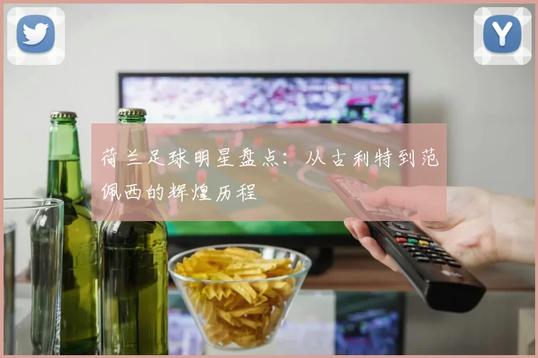 荷兰足球明星盘点：从古利特到范佩西的辉煌历程