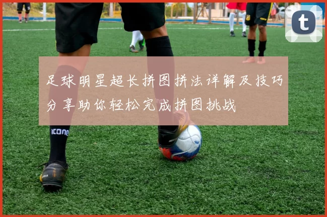 足球明星超长拼图拼法详解及技巧分享助你轻松完成拼图挑战