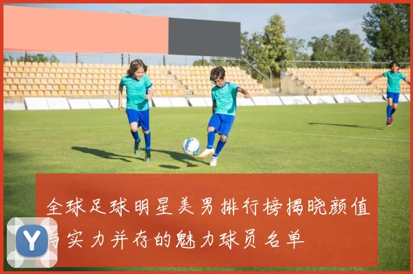 全球足球明星美男排行榜揭晓颜值与实力并存的魅力球员名单