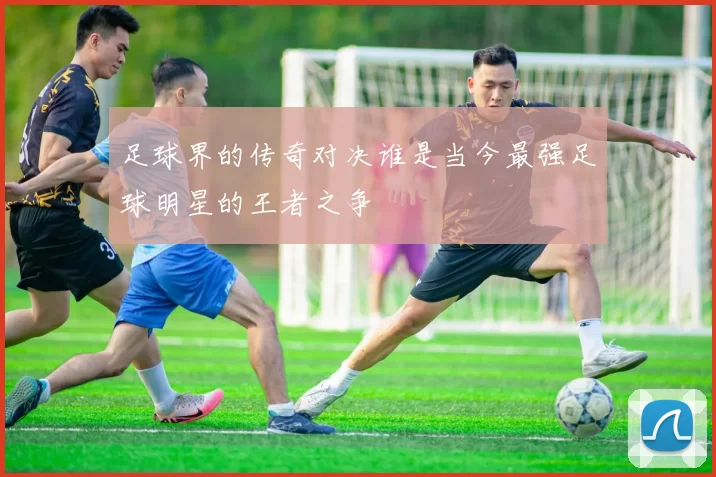 足球界的传奇对决谁是当今最强足球明星的王者之争