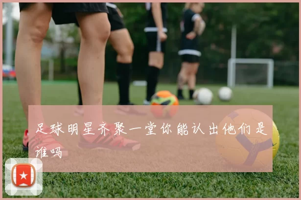 足球明星齐聚一堂你能认出他们是谁吗