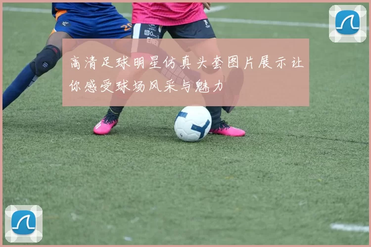 高清足球明星仿真头套图片展示让你感受球场风采与魅力