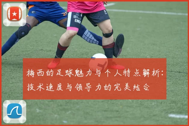 梅西的足球魅力与个人特点解析：技术速度与领导力的完美结合