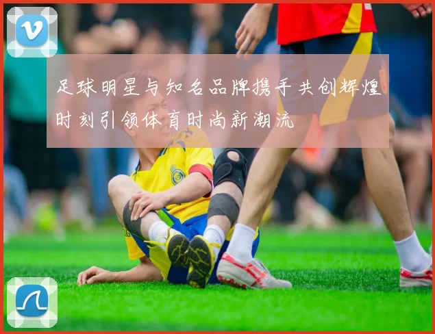 足球明星与知名品牌携手共创辉煌时刻引领体育时尚新潮流