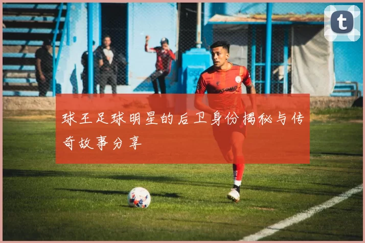 球王足球明星的后卫身份揭秘与传奇故事分享