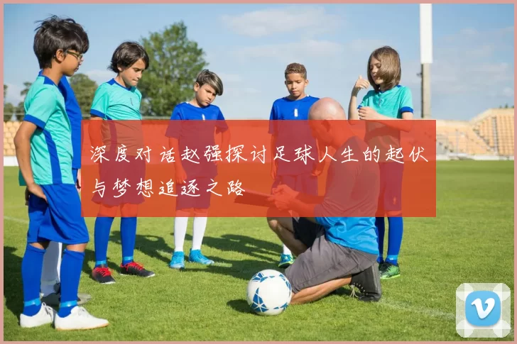 深度对话赵强探讨足球人生的起伏与梦想追逐之路