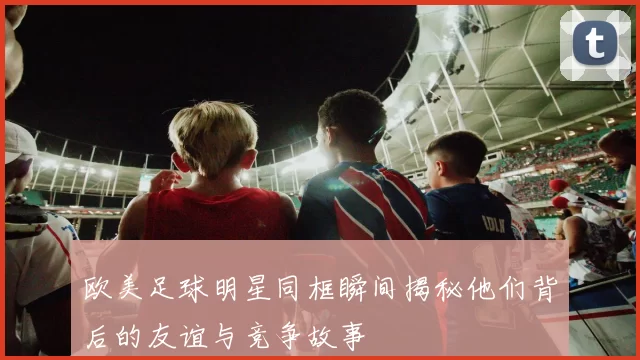 欧美足球明星同框瞬间揭秘他们背后的友谊与竞争故事