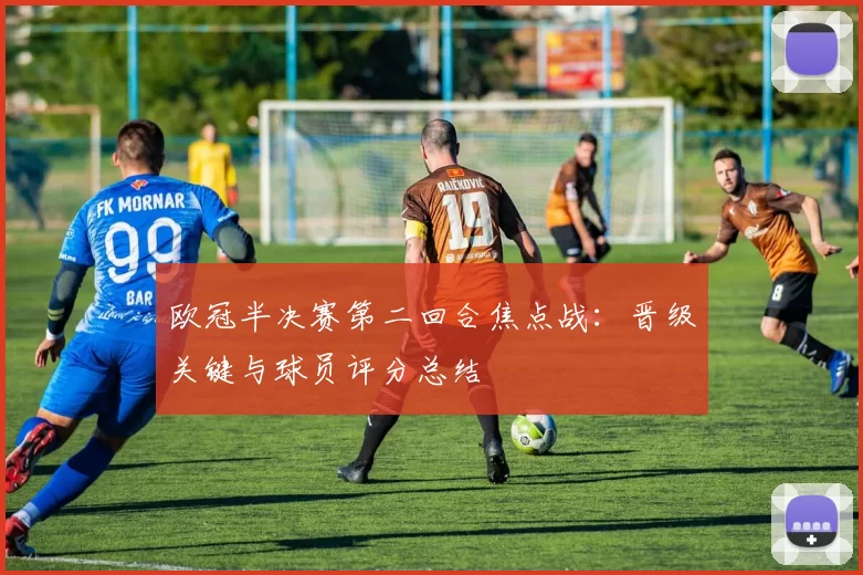 欧冠半决赛第二回合焦点战：晋级关键与球员评分总结