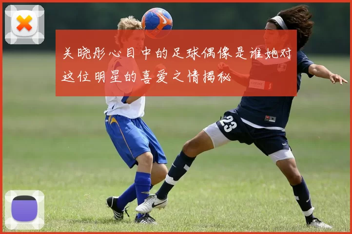 关晓彤心目中的足球偶像是谁她对这位明星的喜爱之情揭秘