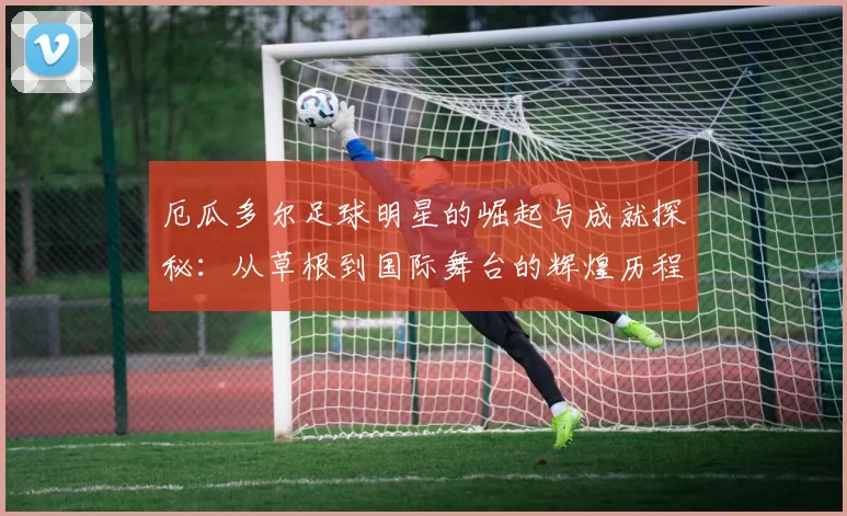 厄瓜多尔足球明星的崛起与成就探秘：从草根到国际舞台的辉煌历程