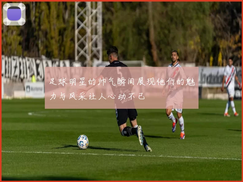 足球明星的帅气瞬间展现他们的魅力与风采让人心动不已