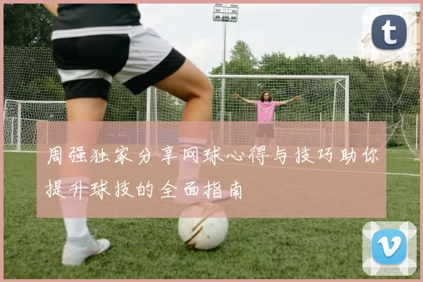 周强独家分享网球心得与技巧助你提升球技的全面指南
