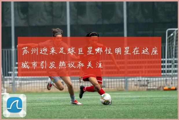 苏州迎来足球巨星哪位明星在这座城市引发热议和关注
