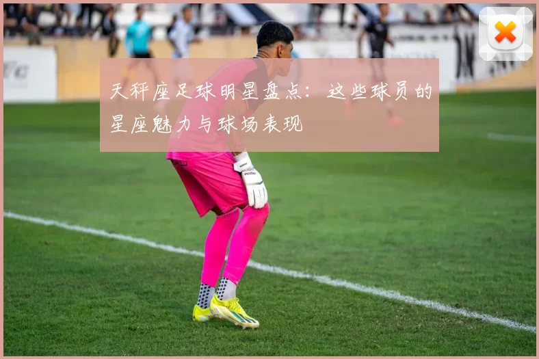 天秤座足球明星盘点：这些球员的星座魅力与球场表现