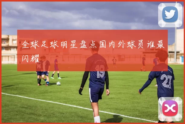 全球足球明星盘点国内外球员谁最闪耀