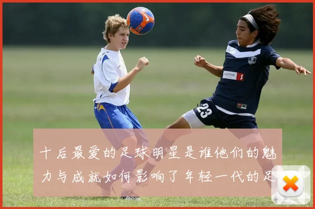 十后最爱的足球明星是谁他们的魅力与成就如何影响了年轻一代的足球热情