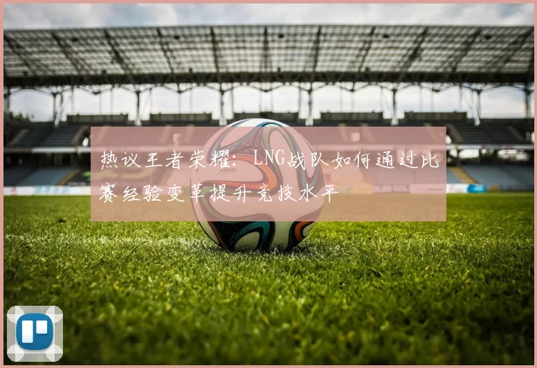 热议王者荣耀：LNG战队如何通过比赛经验变革提升竞技水平