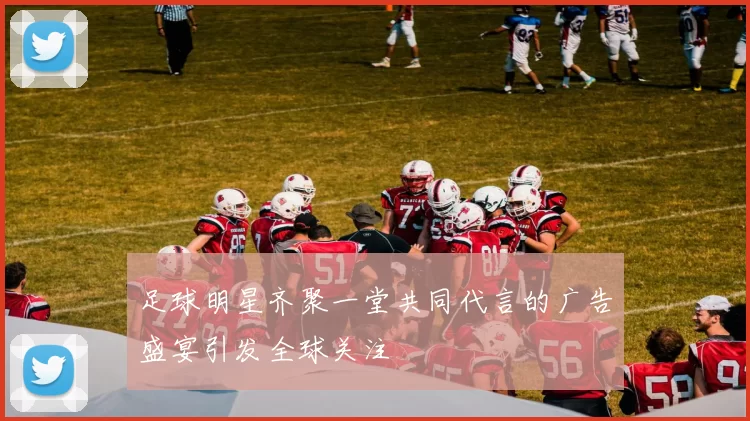 足球明星齐聚一堂共同代言的广告盛宴引发全球关注