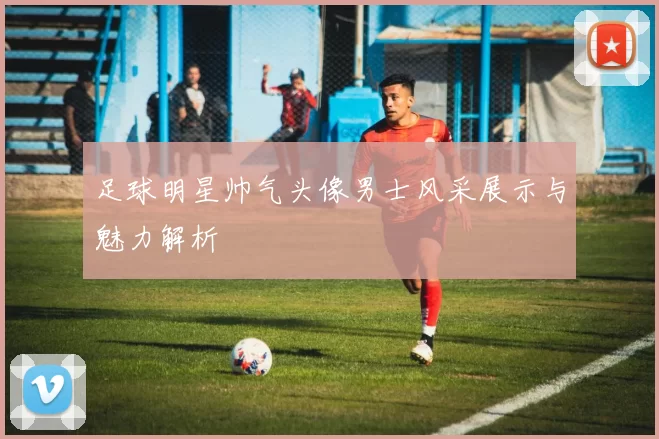 足球明星帅气头像男士风采展示与魅力解析