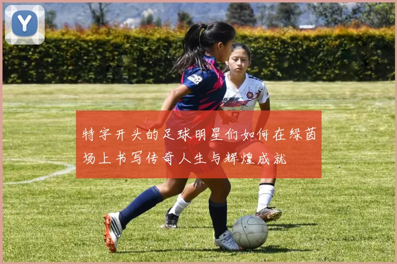 特字开头的足球明星们如何在绿茵场上书写传奇人生与辉煌成就