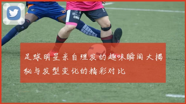 足球明星亲自理发的趣味瞬间大揭秘与发型变化的精彩对比
